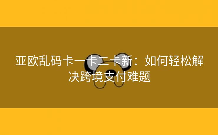亚欧乱码卡一卡二卡新：如何轻松解决跨境支付难题