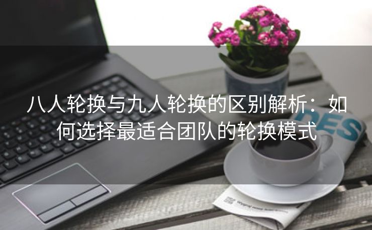 八人轮换与九人轮换的区别解析：如何选择最适合团队的轮换模式