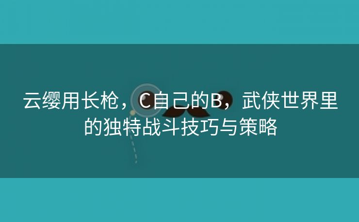 云缨用长枪，C自己的B，武侠世界里的独特战斗技巧与策略