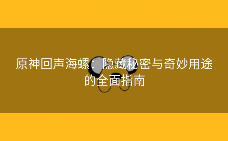 原神回声海螺：隐藏秘密与奇妙用途的全面指南
