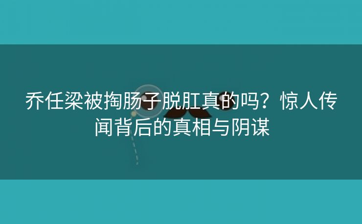 乔任梁被掏肠子脱肛真的吗？惊人传闻背后的真相与阴谋