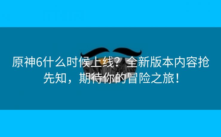 原神6什么时候上线？全新版本内容抢先知，期待你的冒险之旅！