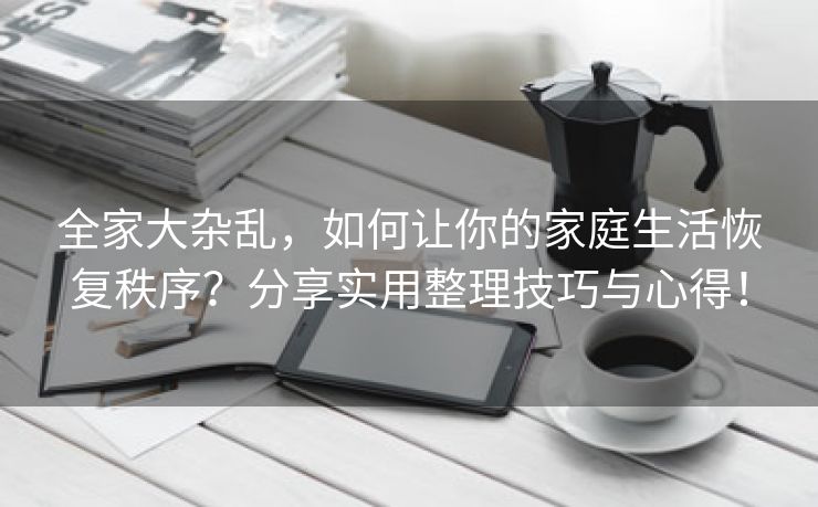 全家大杂乱，如何让你的家庭生活恢复秩序？分享实用整理技巧与心得！