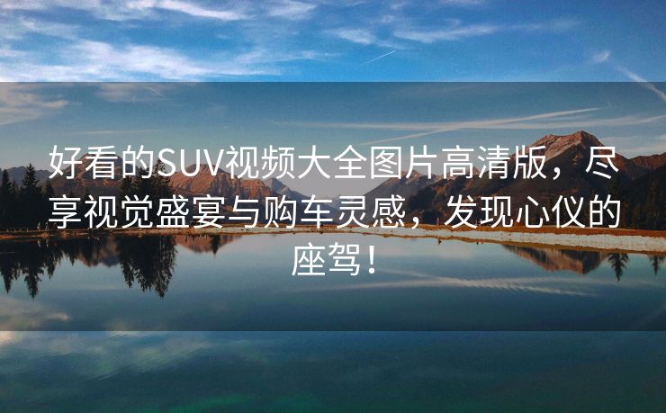 好看的SUV视频大全图片高清版，尽享视觉盛宴与购车灵感，发现心仪的座驾！