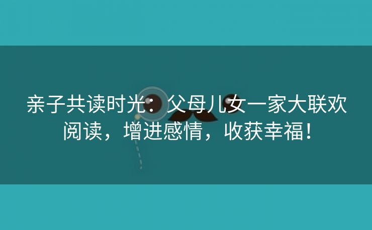 亲子共读时光：父母儿女一家大联欢阅读，增进感情，收获幸福！