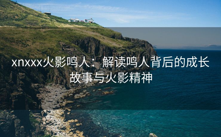 xnxxx火影鸣人：解读鸣人背后的成长故事与火影精神