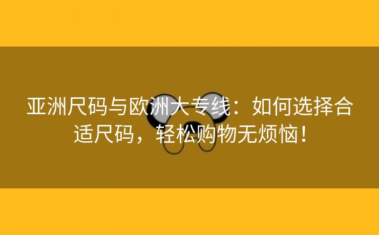 亚洲尺码与欧洲大专线：如何选择合适尺码，轻松购物无烦恼！