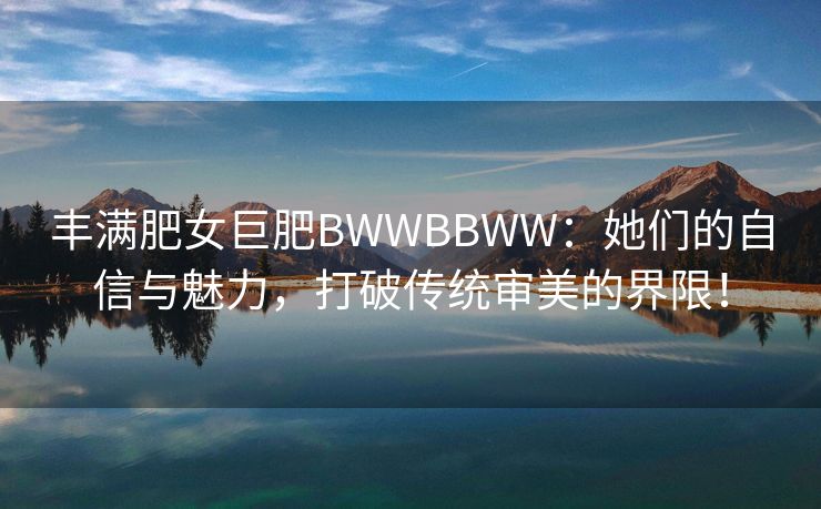 丰满肥女巨肥BWWBBWW：她们的自信与魅力，打破传统审美的界限！