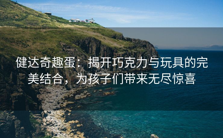 健达奇趣蛋：揭开巧克力与玩具的完美结合，为孩子们带来无尽惊喜