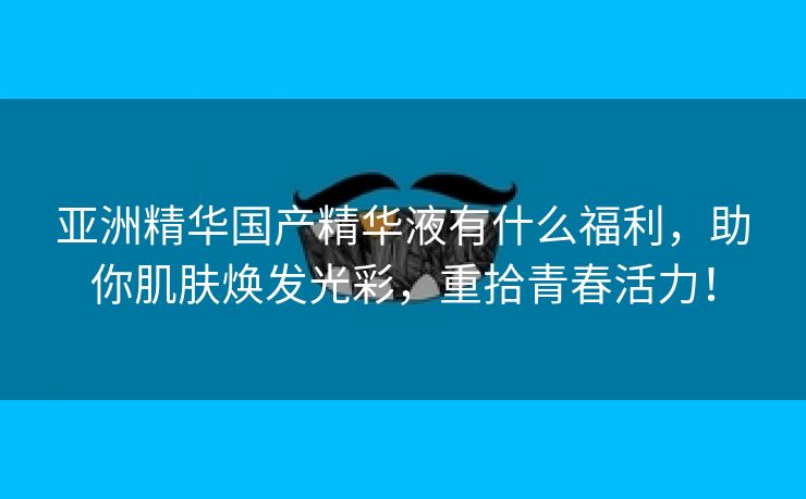 亚洲精华国产精华液有什么福利，助你肌肤焕发光彩，重拾青春活力！