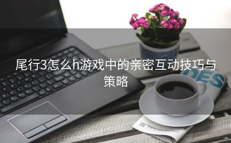 尾行3怎么h游戏中的亲密互动技巧与策略