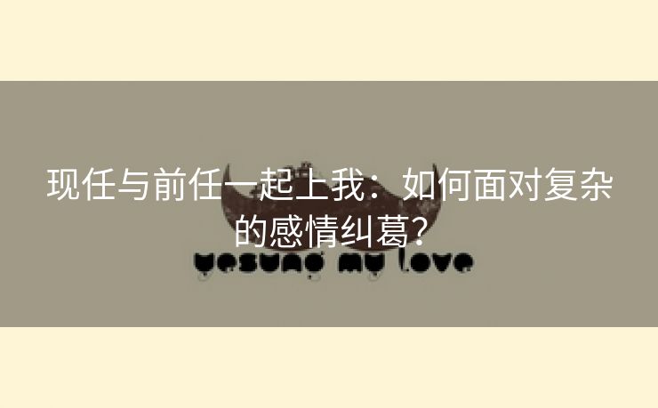 现任与前任一起上我：如何面对复杂的感情纠葛？