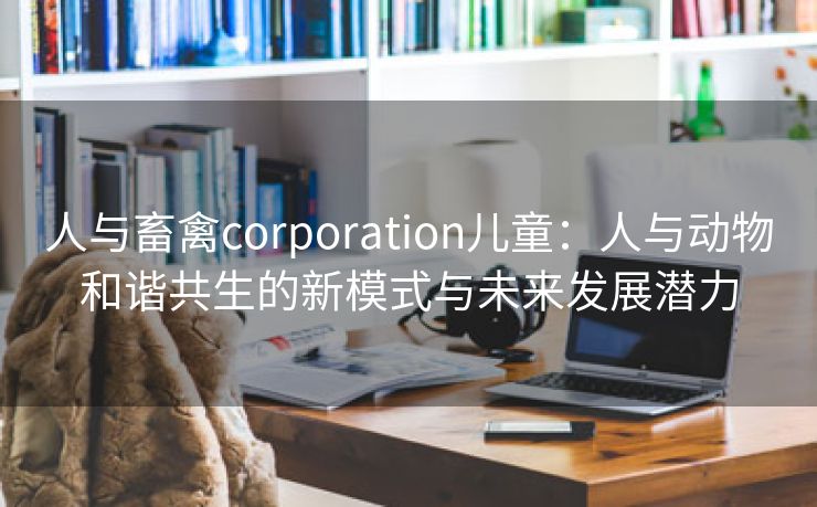 人与畜禽corporation儿童：人与动物和谐共生的新模式与未来发展潜力