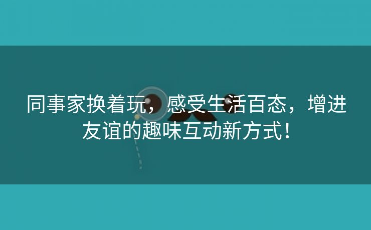 同事家换着玩，感受生活百态，增进友谊的趣味互动新方式！
