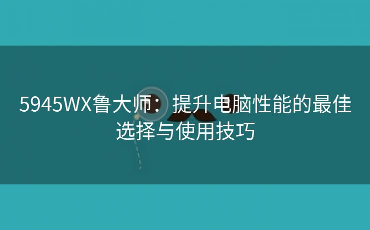 5945WX鲁大师：提升电脑性能的最佳选择与使用技巧