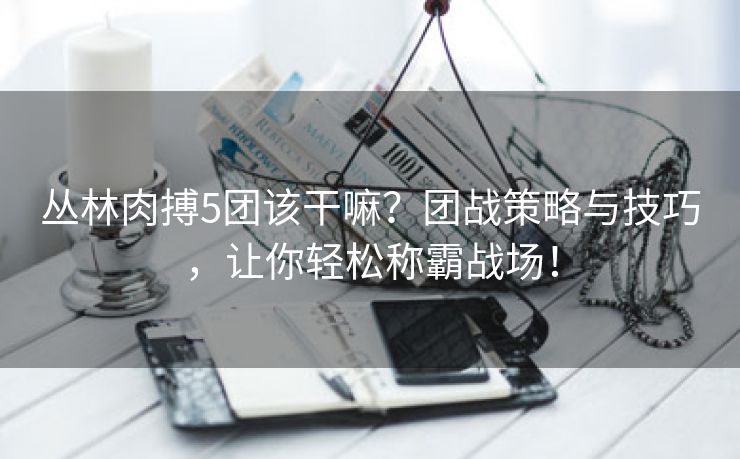 丛林肉搏5团该干嘛？团战策略与技巧，让你轻松称霸战场！