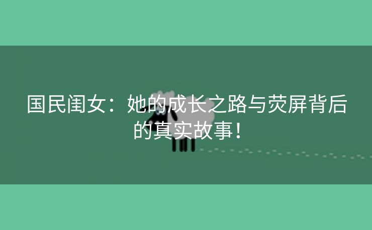 国民闺女：她的成长之路与荧屏背后的真实故事！