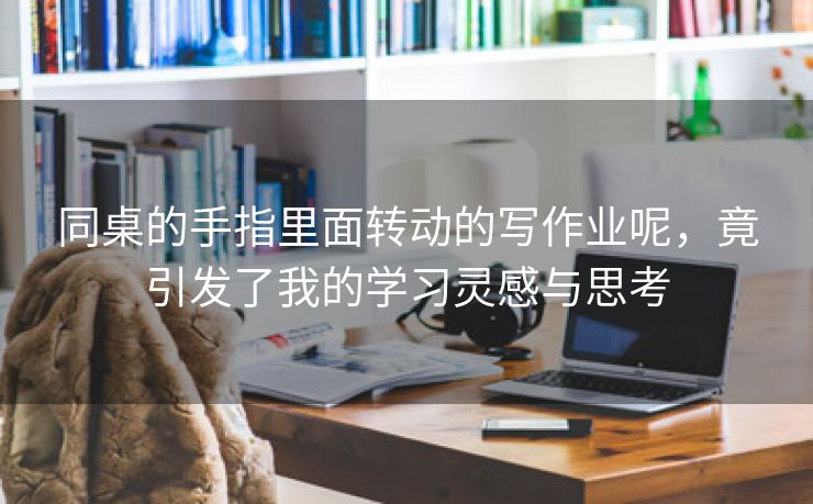 同桌的手指里面转动的写作业呢，竟引发了我的学习灵感与思考