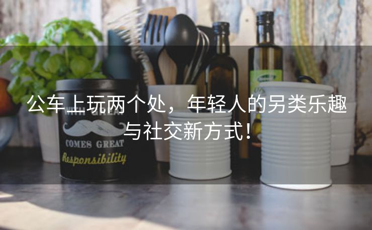 公车上玩两个处，年轻人的另类乐趣与社交新方式！
