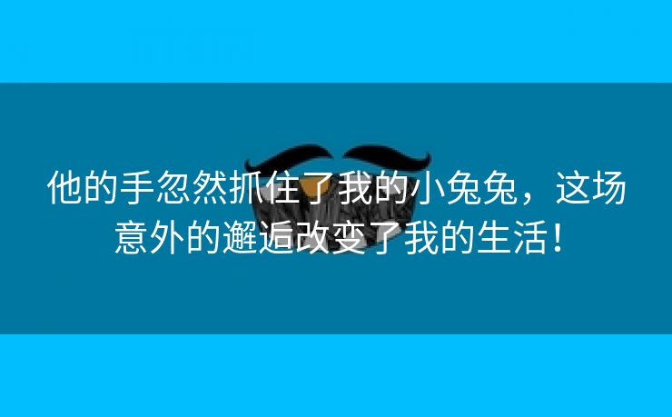 他的手忽然抓住了我的小兔兔，这场意外的邂逅改变了我的生活！