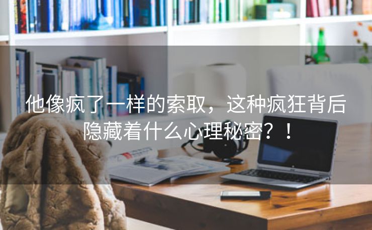 他像疯了一样的索取，这种疯狂背后隐藏着什么心理秘密？！