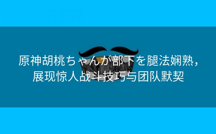 原神胡桃ちゃんが部下を腿法娴熟，展现惊人战斗技巧与团队默契