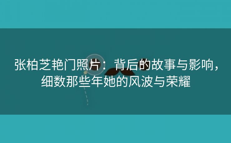 张柏芝艳门照片：背后的故事与影响，细数那些年她的风波与荣耀