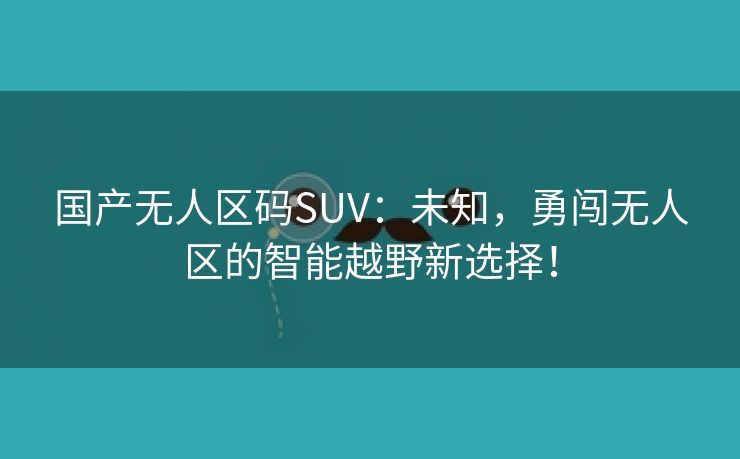 国产无人区码SUV：未知，勇闯无人区的智能越野新选择！