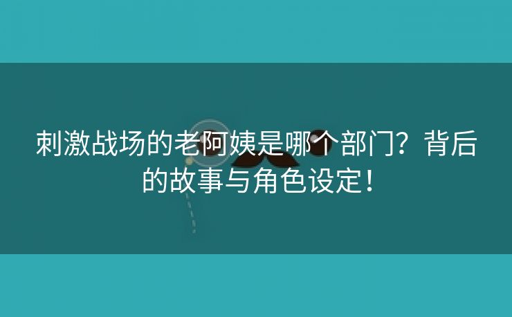刺激战场的老阿姨是哪个部门？背后的故事与角色设定！