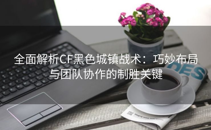 全面解析CF黑色城镇战术：巧妙布局与团队协作的制胜关键