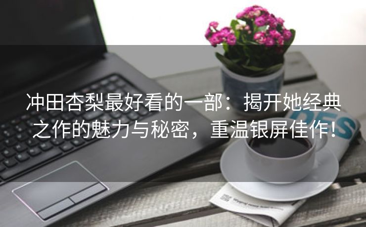 冲田杏梨最好看的一部：揭开她经典之作的魅力与秘密，重温银屏佳作！