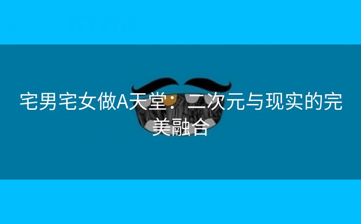 宅男宅女做A天堂：二次元与现实的完美融合