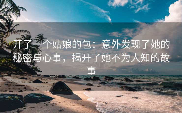 开了一个姑娘的包：意外发现了她的秘密与心事，揭开了她不为人知的故事