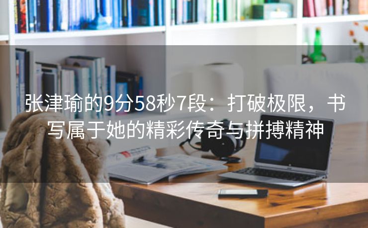 张津瑜的9分58秒7段：打破极限，书写属于她的精彩传奇与拼搏精神