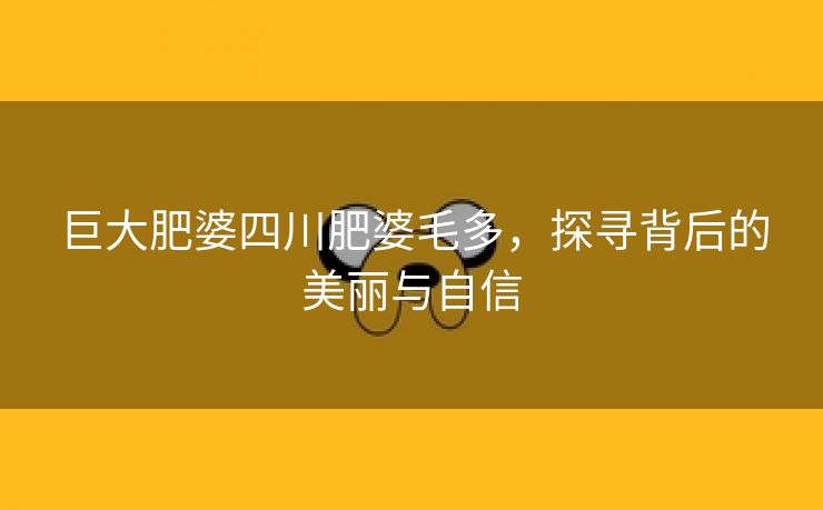 巨大肥婆四川肥婆毛多，探寻背后的美丽与自信