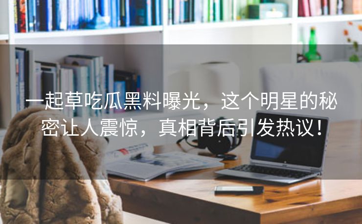 一起草吃瓜黑料曝光，这个明星的秘密让人震惊，真相背后引发热议！