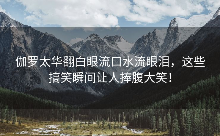 伽罗太华翻白眼流口水流眼泪，这些搞笑瞬间让人捧腹大笑！