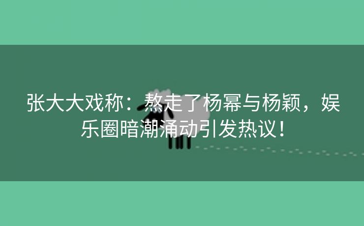 张大大戏称：熬走了杨幂与杨颖，娱乐圈暗潮涌动引发热议！