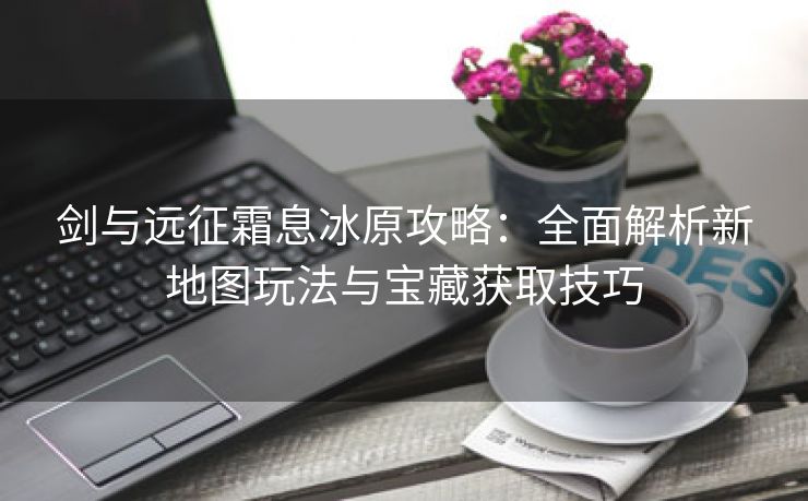 剑与远征霜息冰原攻略：全面解析新地图玩法与宝藏获取技巧