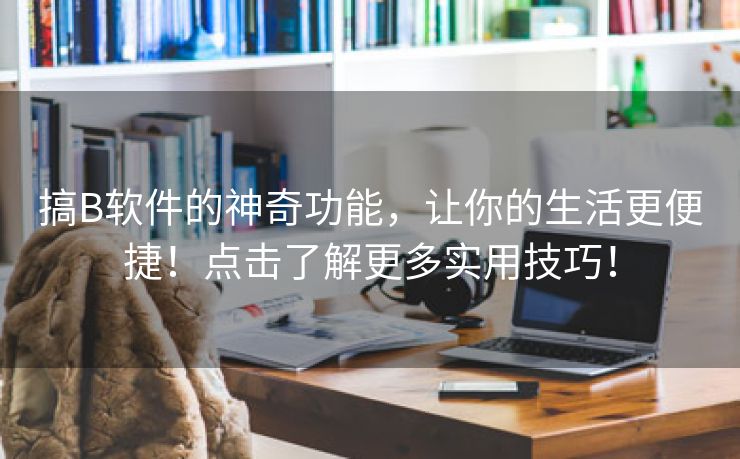 搞B软件的神奇功能，让你的生活更便捷！点击了解更多实用技巧！