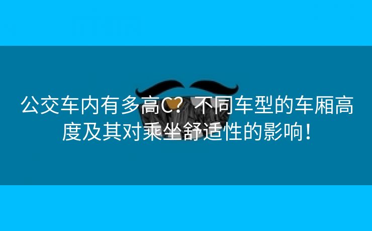 公交车内有多高C？不同车型的车厢高度及其对乘坐舒适性的影响！