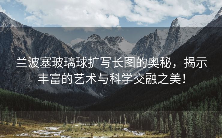 兰波塞玻璃球扩写长图的奥秘，揭示丰富的艺术与科学交融之美！