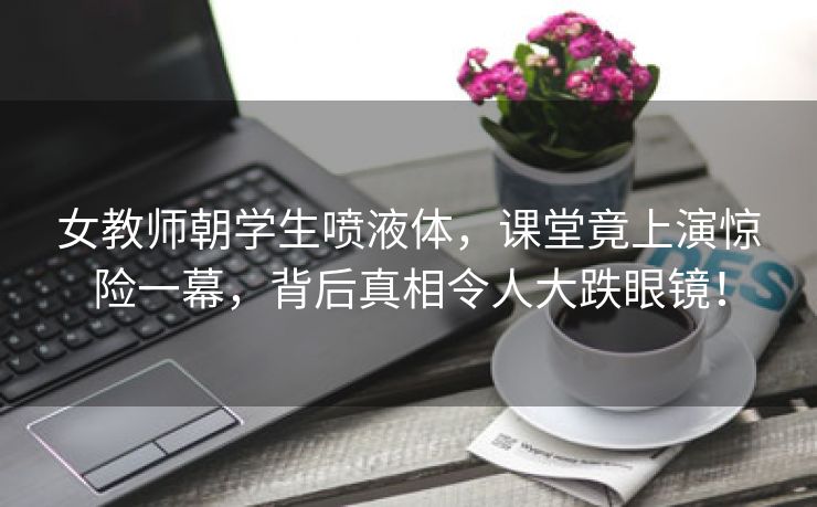 女教师朝学生喷液体，课堂竟上演惊险一幕，背后真相令人大跌眼镜！