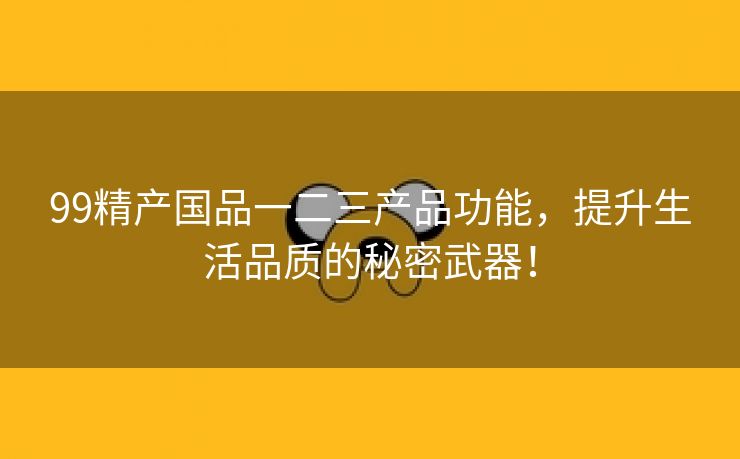 99精产国品一二三产品功能，提升生活品质的秘密武器！