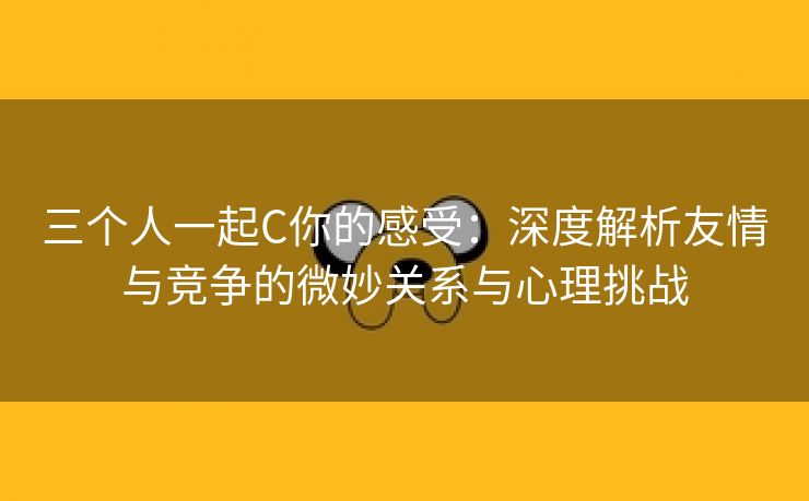三个人一起C你的感受：深度解析友情与竞争的微妙关系与心理挑战