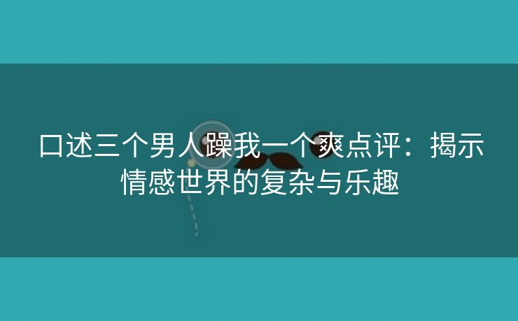口述三个男人躁我一个爽点评：揭示情感世界的复杂与乐趣