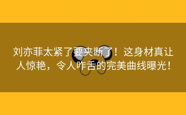 刘亦菲太紧了要夹断了！这身材真让人惊艳，令人咋舌的完美曲线曝光！
