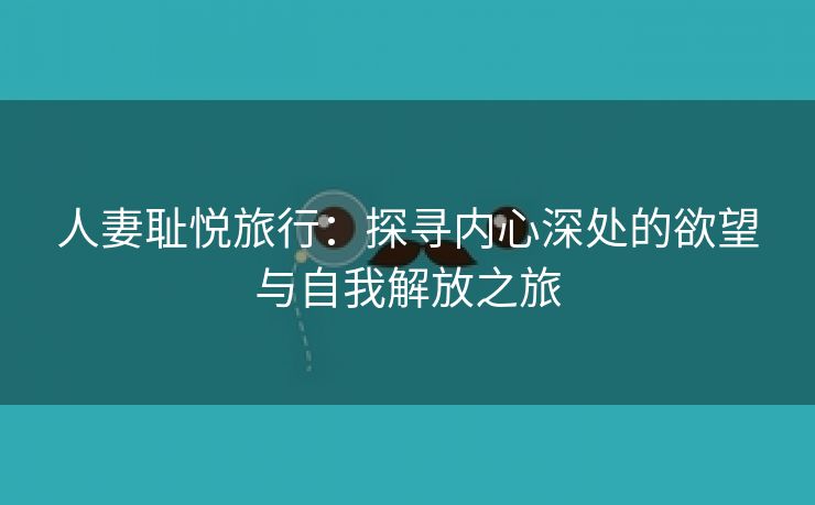 人妻耻悦旅行：探寻内心深处的欲望与自我解放之旅