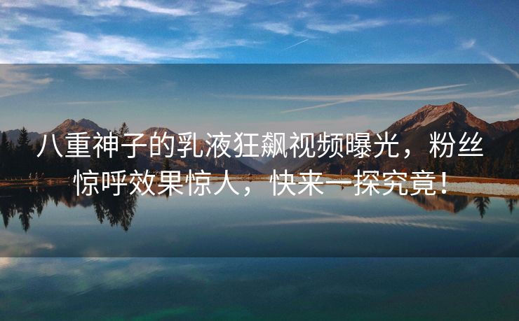 八重神子的乳液狂飙视频曝光，粉丝惊呼效果惊人，快来一探究竟！