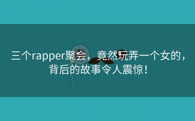 三个rapper聚会，竟然玩弄一个女的，背后的故事令人震惊！